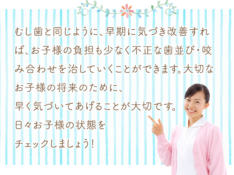 虫歯と同じように、早期に気づき改善すれば、お子様の負担も少なく不正な歯並び・咬み合わせを治していくことが出来ます。大切なお子様の将来のために、早く気づいてあげることが大切です。日々お子様の状態をチェックしましょう！